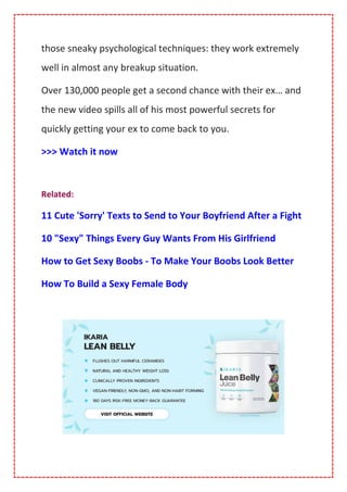 those sneaky psychological techniques: they work extremely
well in almost any breakup situation.
Over 130,000 people get a second chance with their ex… and
the new video spills all of his most powerful secrets for
quickly getting your ex to come back to you.
>>> Watch it now
Related:
11 Cute 'Sorry' Texts to Send to Your Boyfriend After a Fight
10 "Sexy" Things Every Guy Wants From His Girlfriend
How to Get Sexy Boobs - To Make Your Boobs Look Better
How To Build a Sexy Female Body
 