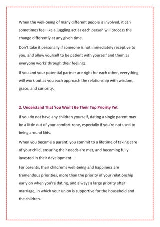 When the well-being of many different people is involved, it can
sometimes feel like a juggling act as each person will process the
change differently at any given time.
Don’t take it personally if someone is not immediately receptive to
you, and allow yourself to be patient with yourself and them as
everyone works through their feelings.
If you and your potential partner are right for each other, everything
will work out as you each approach the relationship with wisdom,
grace, and curiosity.
2. Understand That You Won’t Be Their Top Priority Yet
If you do not have any children yourself, dating a single parent may
be a little out of your comfort zone, especially if you’re not used to
being around kids.
When you become a parent, you commit to a lifetime of taking care
of your child, ensuring their needs are met, and becoming fully
invested in their development.
For parents, their children’s well-being and happiness are
tremendous priorities, more than the priority of your relationship
early on when you’re dating, and always a large priority after
marriage, in which your union is supportive for the household and
the children.
 