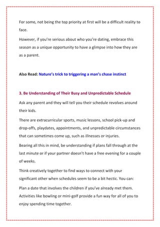 For some, not being the top priority at first will be a difficult reality to
face.
However, if you’re serious about who you’re dating, embrace this
season as a unique opportunity to have a glimpse into how they are
as a parent.
Also Read: Nature’s trick to triggering a man’s chase instinct
3. Be Understanding of Their Busy and Unpredictable Schedule
Ask any parent and they will tell you their schedule revolves around
their kids.
There are extracurricular sports, music lessons, school pick-up and
drop-offs, playdates, appointments, and unpredictable circumstances
that can sometimes come up, such as illnesses or injuries.
Bearing all this in mind, be understanding if plans fall through at the
last minute or if your partner doesn’t have a free evening for a couple
of weeks.
Think creatively together to find ways to connect with your
significant other when schedules seem to be a bit hectic. You can:
Plan a date that involves the children if you’ve already met them.
Activities like bowling or mini-golf provide a fun way for all of you to
enjoy spending time together.
 