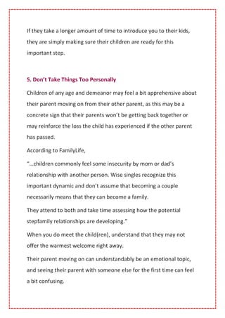 If they take a longer amount of time to introduce you to their kids,
they are simply making sure their children are ready for this
important step.
5. Don’t Take Things Too Personally
Children of any age and demeanor may feel a bit apprehensive about
their parent moving on from their other parent, as this may be a
concrete sign that their parents won’t be getting back together or
may reinforce the loss the child has experienced if the other parent
has passed.
According to FamilyLife,
“…children commonly feel some insecurity by mom or dad’s
relationship with another person. Wise singles recognize this
important dynamic and don’t assume that becoming a couple
necessarily means that they can become a family.
They attend to both and take time assessing how the potential
stepfamily relationships are developing.”
When you do meet the child(ren), understand that they may not
offer the warmest welcome right away.
Their parent moving on can understandably be an emotional topic,
and seeing their parent with someone else for the first time can feel
a bit confusing.
 