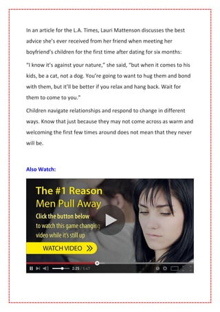 In an article for the L.A. Times, Lauri Mattenson discusses the best
advice she’s ever received from her friend when meeting her
boyfriend’s children for the first time after dating for six months:
“I know it’s against your nature,” she said, “but when it comes to his
kids, be a cat, not a dog. You’re going to want to hug them and bond
with them, but it’ll be better if you relax and hang back. Wait for
them to come to you.”
Children navigate relationships and respond to change in different
ways. Know that just because they may not come across as warm and
welcoming the first few times around does not mean that they never
will be.
Also Watch:
 