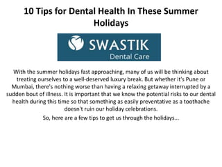 10 Tips for Dental Health In These Summer
Holidays
With the summer holidays fast approaching, many of us will be thinking about
treating ourselves to a well-deserved luxury break. But whether it's Pune or
Mumbai, there's nothing worse than having a relaxing getaway interrupted by a
sudden bout of illness. It is important that we know the potential risks to our dental
health during this time so that something as easily preventative as a toothache
doesn't ruin our holiday celebrations.
So, here are a few tips to get us through the holidays...
 