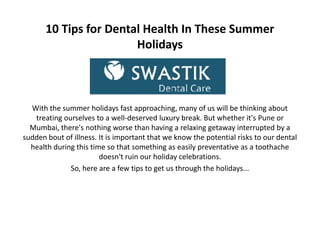 10 Tips for Dental Health In These Summer
Holidays
With the summer holidays fast approaching, many of us will be thinking about
treating ourselves to a well-deserved luxury break. But whether it's Pune or
Mumbai, there's nothing worse than having a relaxing getaway interrupted by a
sudden bout of illness. It is important that we know the potential risks to our dental
health during this time so that something as easily preventative as a toothache
doesn't ruin our holiday celebrations.
So, here are a few tips to get us through the holidays...
With the summer holidays fast approaching, many of us will be thinking about
treating ourselves to a well-deserved luxury break. But whether it's Pune or
Mumbai, there's nothing worse than having a relaxing getaway interrupted by a
sudden bout of illness. It is important that we know the potential risks to our dental
health during this time so that something as easily preventative as a toothache
doesn't ruin our holiday celebrations.
So, here are a few tips to get us through the holidays...
 