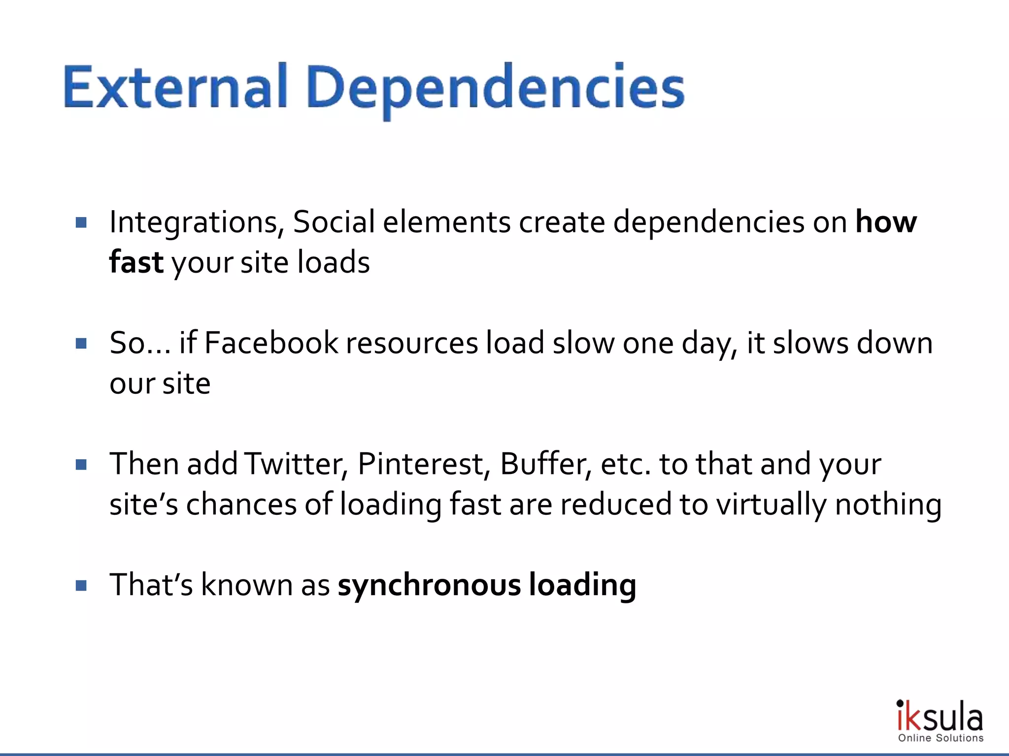  Integrations, Social elements create dependencies on how
fast your site loads
 So… if Facebook resources load slow one day, it slows down
our site
 Then addTwitter, Pinterest, Buffer, etc. to that and your
site’s chances of loading fast are reduced to virtually nothing
 That’s known as synchronous loading
 