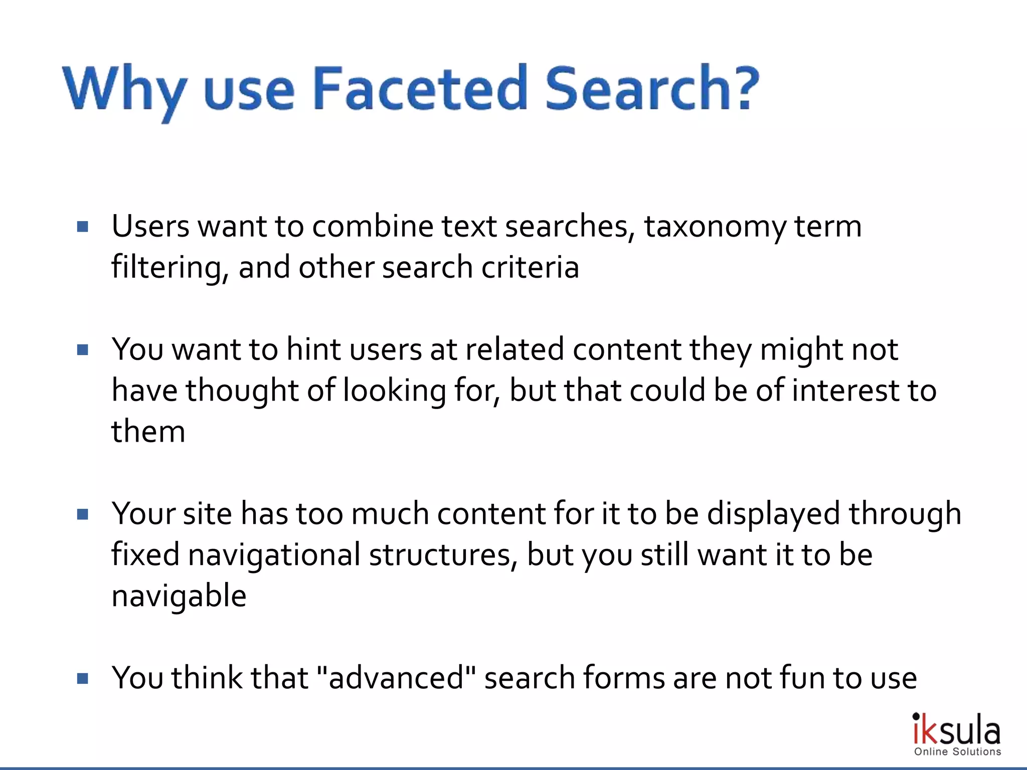  Users want to combine text searches, taxonomy term
filtering, and other search criteria
 You want to hint users at related content they might not
have thought of looking for, but that could be of interest to
them
 Your site has too much content for it to be displayed through
fixed navigational structures, but you still want it to be
navigable
 You think that "advanced" search forms are not fun to use
 