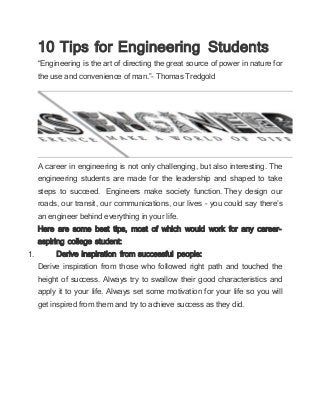 10 Tips for Engineering Students
“Engineering is the art of directing the great source of power in nature for
the use and convenience of man.”- Thomas Tredgold
A career in engineering is not only challenging, but also interesting. The
engineering students are made for the leadership and shaped to take
steps to succeed. Engineers make society function. They design our
roads, our transit, our communications, our lives – you could say there’s
an engineer behind everything in your life.
Here are some best tips, most of which would work for any career-
aspiring college student:
1. Derive inspiration from successful people:
Derive inspiration from those who followed right path and touched the
height of success. Always try to swallow their good characteristics and
apply it to your life. Always set some motivation for your life so you will
get inspired from them and try to achieve success as they did.
 