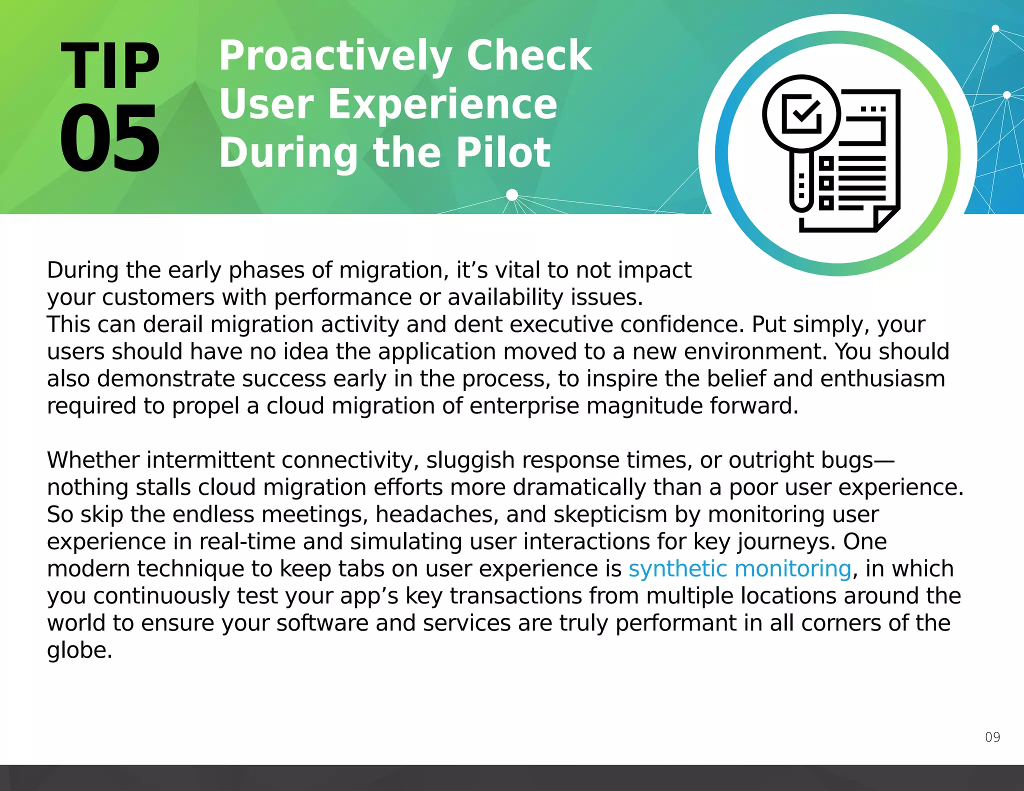 During the early phases of migration, it’s vital to not impact
your customers with performance or availability issues.
This can derail migration activity and dent executive confidence. Put simply, your
users should have no idea the application moved to a new environment. You should
also demonstrate success early in the process, to inspire the belief and enthusiasm
required to propel a cloud migration of enterprise magnitude forward.
Whether intermittent connectivity, sluggish response times, or outright bugs—
nothing stalls cloud migration efforts more dramatically than a poor user experience.
So skip the endless meetings, headaches, and skepticism by monitoring user
experience in real-time and simulating user interactions for key journeys. One
modern technique to keep tabs on user experience is synthetic monitoring, in which
you continuously test your app’s key transactions from multiple locations around the
world to ensure your software and services are truly performant in all corners of the
globe.
https://martinfowler.com/bliki/SyntheticMonitoring.html
https://martinfowler.com/bliki/SyntheticMonitoring.html
https://martinfowler.com/bliki/SyntheticMonitoring.html
09
 