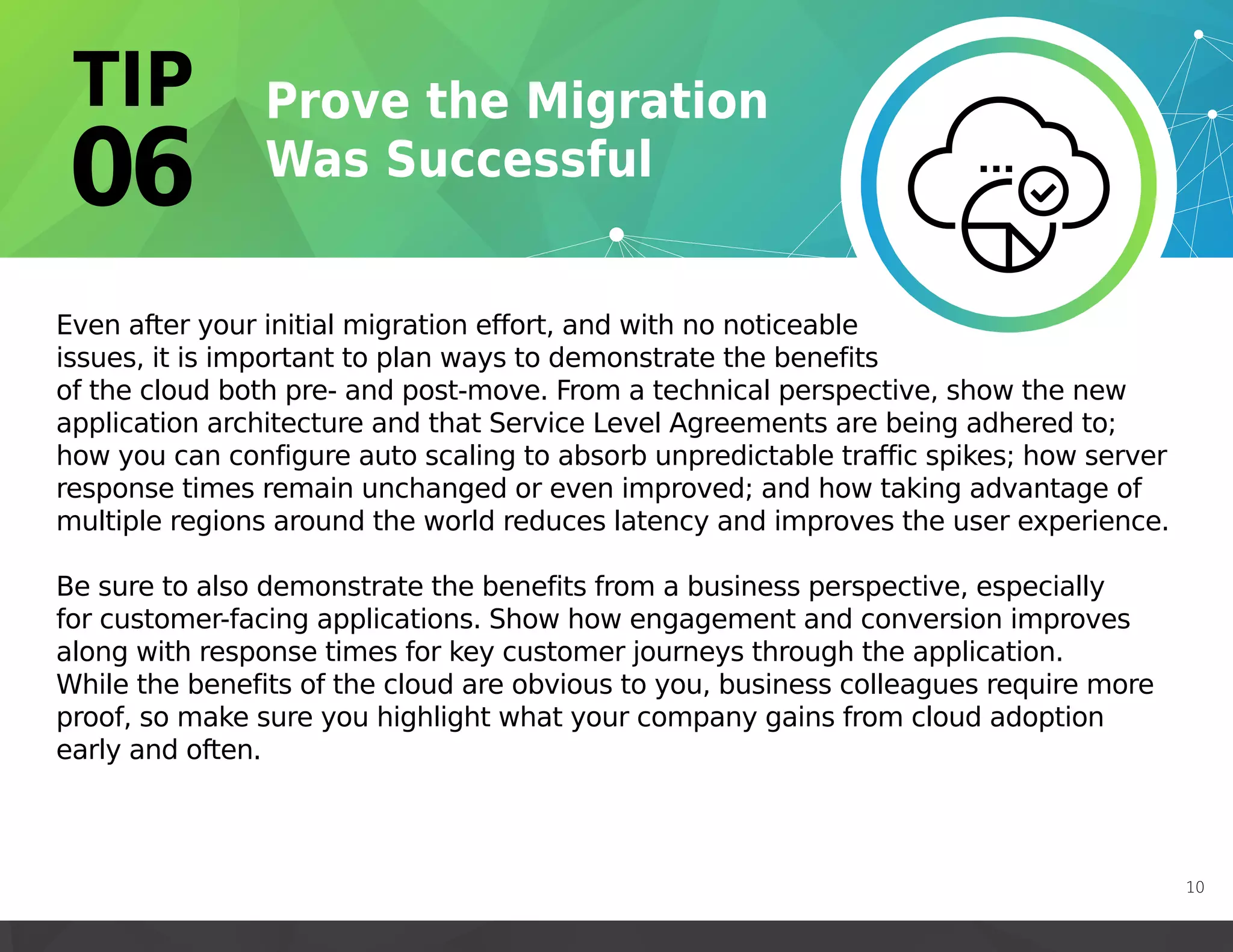 Even after your initial migration effort, and with no noticeable
issues, it is important to plan ways to demonstrate the benefits
of the cloud both pre- and post-move. From a technical perspective, show the new
application architecture and that Service Level Agreements are being adhered to;
how you can configure auto scaling to absorb unpredictable traffic spikes; how server
response times remain unchanged or even improved; and how taking advantage of
multiple regions around the world reduces latency and improves the user experience.
Be sure to also demonstrate the benefits from a business perspective, especially
for customer-facing applications. Show how engagement and conversion improves
along with response times for key customer journeys through the application.
While the benefits of the cloud are obvious to you, business colleagues require more
proof, so make sure you highlight what your company gains from cloud adoption
early and often.
10
 