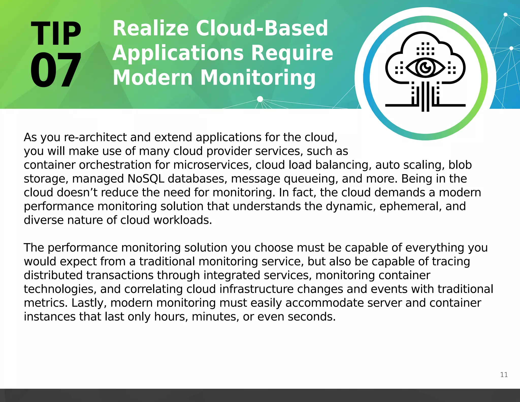 As you re-architect and extend applications for the cloud,
you will make use of many cloud provider services, such as
container orchestration for microservices, cloud load balancing, auto scaling, blob
storage, managed NoSQL databases, message queueing, and more. Being in the
cloud doesn’t reduce the need for monitoring. In fact, the cloud demands a modern
performance monitoring solution that understands the dynamic, ephemeral, and
diverse nature of cloud workloads.
The performance monitoring solution you choose must be capable of everything you
would expect from a traditional monitoring service, but also be capable of tracing
distributed transactions through integrated services, monitoring container
technologies, and correlating cloud infrastructure changes and events with traditional
metrics. Lastly, modern monitoring must easily accommodate server and container
instances that last only hours, minutes, or even seconds.
11
 