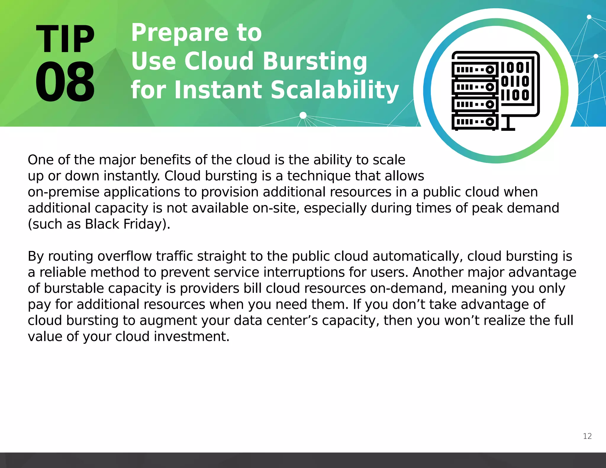 One of the major benefits of the cloud is the ability to scale
up or down instantly. Cloud bursting is a technique that allows
on-premise applications to provision additional resources in a public cloud when
additional capacity is not available on-site, especially during times of peak demand
(such as Black Friday).
By routing overflow traffic straight to the public cloud automatically, cloud bursting is
a reliable method to prevent service interruptions for users. Another major advantage
of burstable capacity is providers bill cloud resources on-demand, meaning you only
pay for additional resources when you need them. If you don’t take advantage of
cloud bursting to augment your data center’s capacity, then you won’t realize the full
value of your cloud investment.
12
 