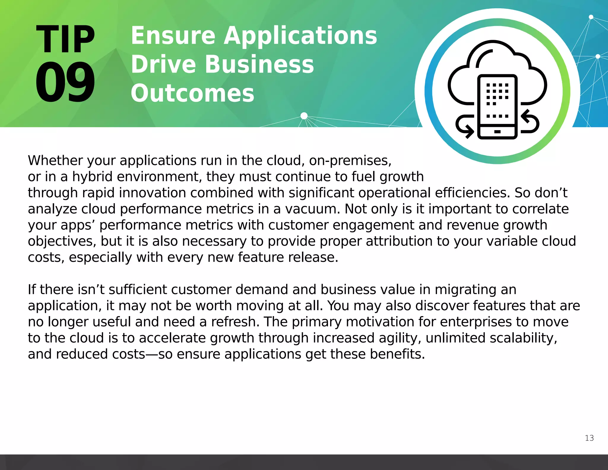 Whether your applications run in the cloud, on-premises,
or in a hybrid environment, they must continue to fuel growth
through rapid innovation combined with significant operational efficiencies. So don’t
analyze cloud performance metrics in a vacuum. Not only is it important to correlate
your apps’ performance metrics with customer engagement and revenue growth
objectives, but it is also necessary to provide proper attribution to your variable cloud
costs, especially with every new feature release.
If there isn’t sufficient customer demand and business value in migrating an
application, it may not be worth moving at all. You may also discover features that are
no longer useful and need a refresh. The primary motivation for enterprises to move
to the cloud is to accelerate growth through increased agility, unlimited scalability,
and reduced costs—so ensure applications get these benefits.
13
 