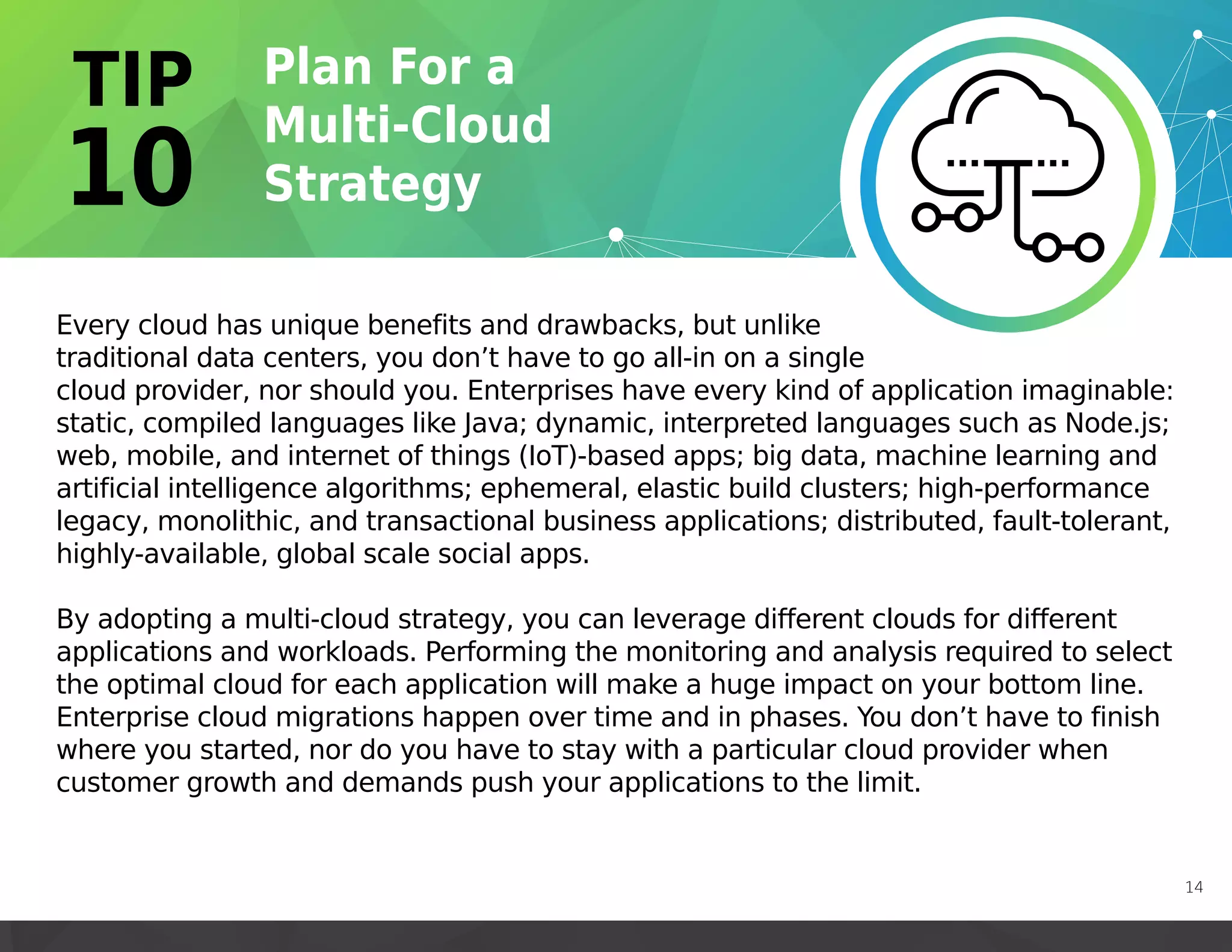 Every cloud has unique benefits and drawbacks, but unlike
traditional data centers, you don’t have to go all-in on a single
cloud provider, nor should you. Enterprises have every kind of application imaginable:
static, compiled languages like Java; dynamic, interpreted languages such as Node.js;
web, mobile, and internet of things (IoT)-based apps; big data, machine learning and
artificial intelligence algorithms; ephemeral, elastic build clusters; high-performance
legacy, monolithic, and transactional business applications; distributed, fault-tolerant,
highly-available, global scale social apps.
By adopting a multi-cloud strategy, you can leverage different clouds for different
applications and workloads. Performing the monitoring and analysis required to select
the optimal cloud for each application will make a huge impact on your bottom line.
Enterprise cloud migrations happen over time and in phases. You don’t have to finish
where you started, nor do you have to stay with a particular cloud provider when
customer growth and demands push your applications to the limit.
14
 
