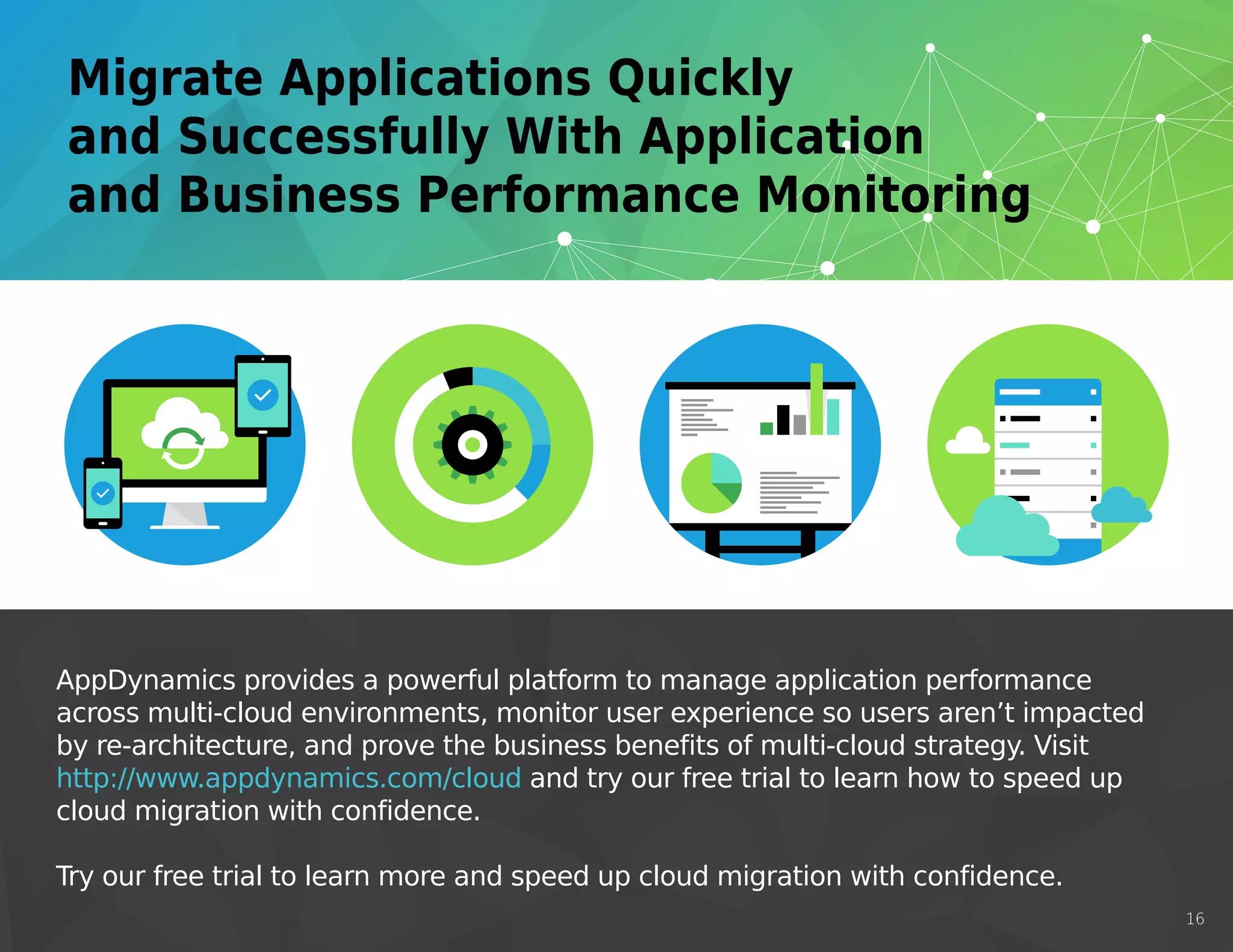 AppDynamics provides a powerful platform to manage application performance
across multi-cloud environments, monitor user experience so users aren’t impacted
by re-architecture, and prove the business benefits of multi-cloud strategy. Visit
http://www.appdynamics.com/cloud and try our free trial to learn how to speed up
cloud migration with confidence.
Try our free trial to learn more and speed up cloud migration with confidence.
16
http://www.appdynamics.com/cloud
 