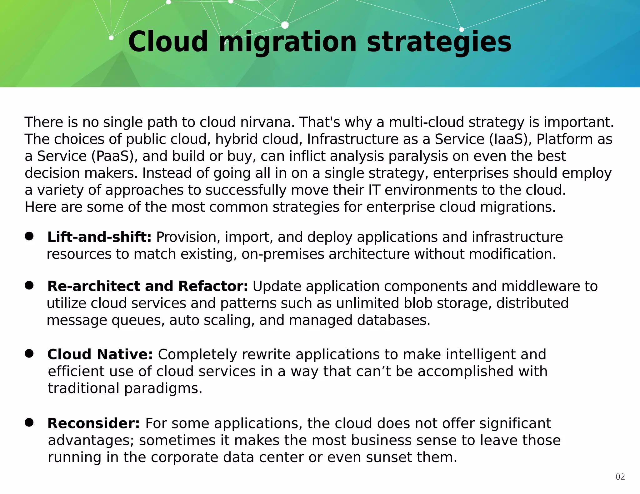 There is no single path to cloud nirvana. That's why a multi-cloud strategy is important.
The choices of public cloud, hybrid cloud, Infrastructure as a Service (IaaS), Platform as
a Service (PaaS), and build or buy, can inflict analysis paralysis on even the best
decision makers. Instead of going all in on a single strategy, enterprises should employ
a variety of approaches to successfully move their IT environments to the cloud.
Here are some of the most common strategies for enterprise cloud migrations.
• Lift-and-shift: Provision, import, and deploy applications and infrastructure
resources to match existing, on-premises architecture without modification.
• Re-architect and Refactor: Update application components and middleware to
utilize cloud services and patterns such as unlimited blob storage, distributed
message queues, auto scaling, and managed databases.
• Reconsider: For some applications, the cloud does not offer significant
advantages; sometimes it makes the most business sense to leave those
running in the corporate data center or even sunset them.
• Cloud Native: Completely rewrite applications to make intelligent and
efficient use of cloud services in a way that can’t be accomplished with
traditional paradigms.
02
 