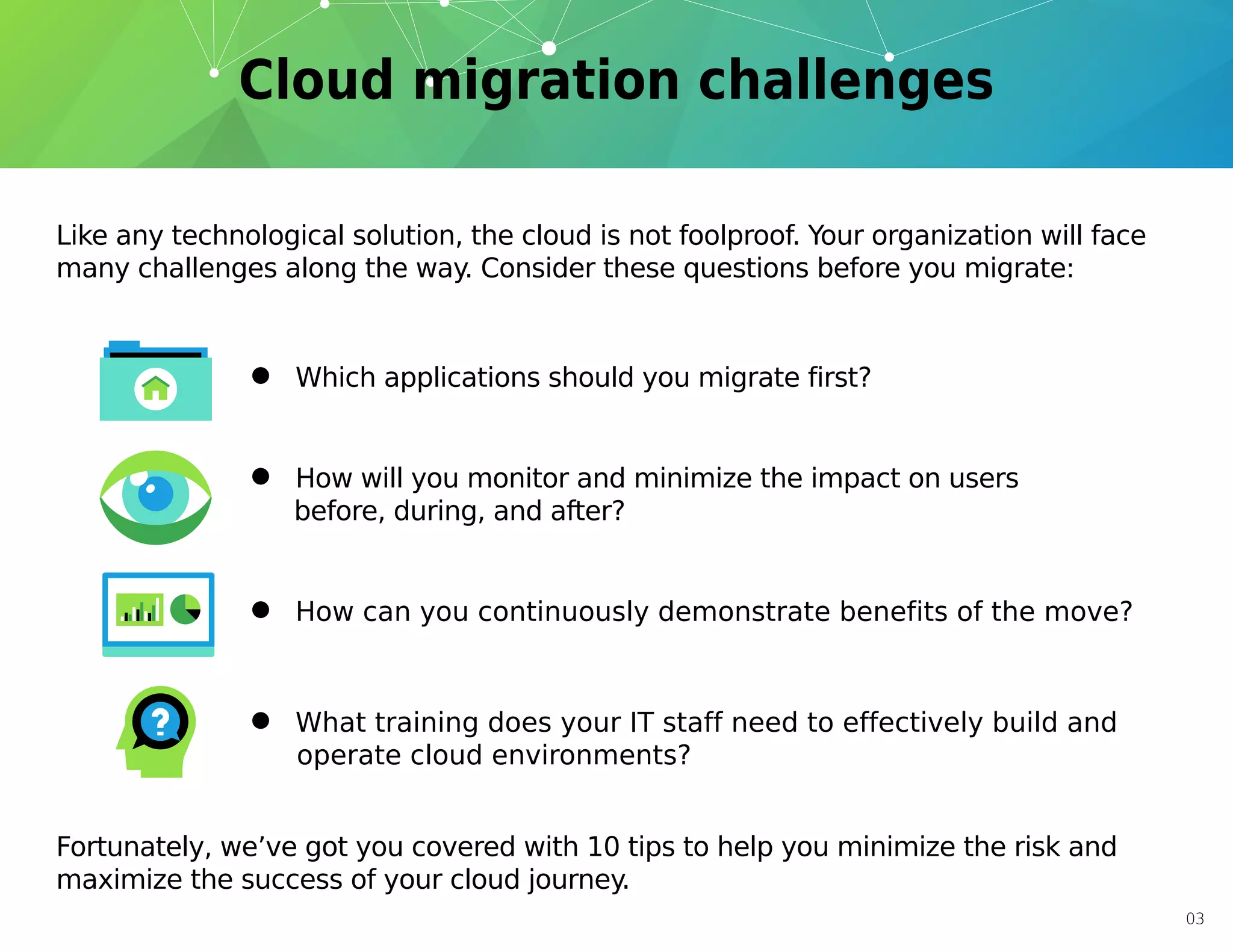 03
Like any technological solution, the cloud is not foolproof. Your organization will face
many challenges along the way. Consider these questions before you migrate:
Fortunately, we’ve got you covered with 10 tips to help you minimize the risk and
maximize the success of your cloud journey.
• Which applications should you migrate first?
• How will you monitor and minimize the impact on users
before, during, and after?
• What training does your IT staff need to effectively build and
operate cloud environments?
• How can you continuously demonstrate benefits of the move?
 
