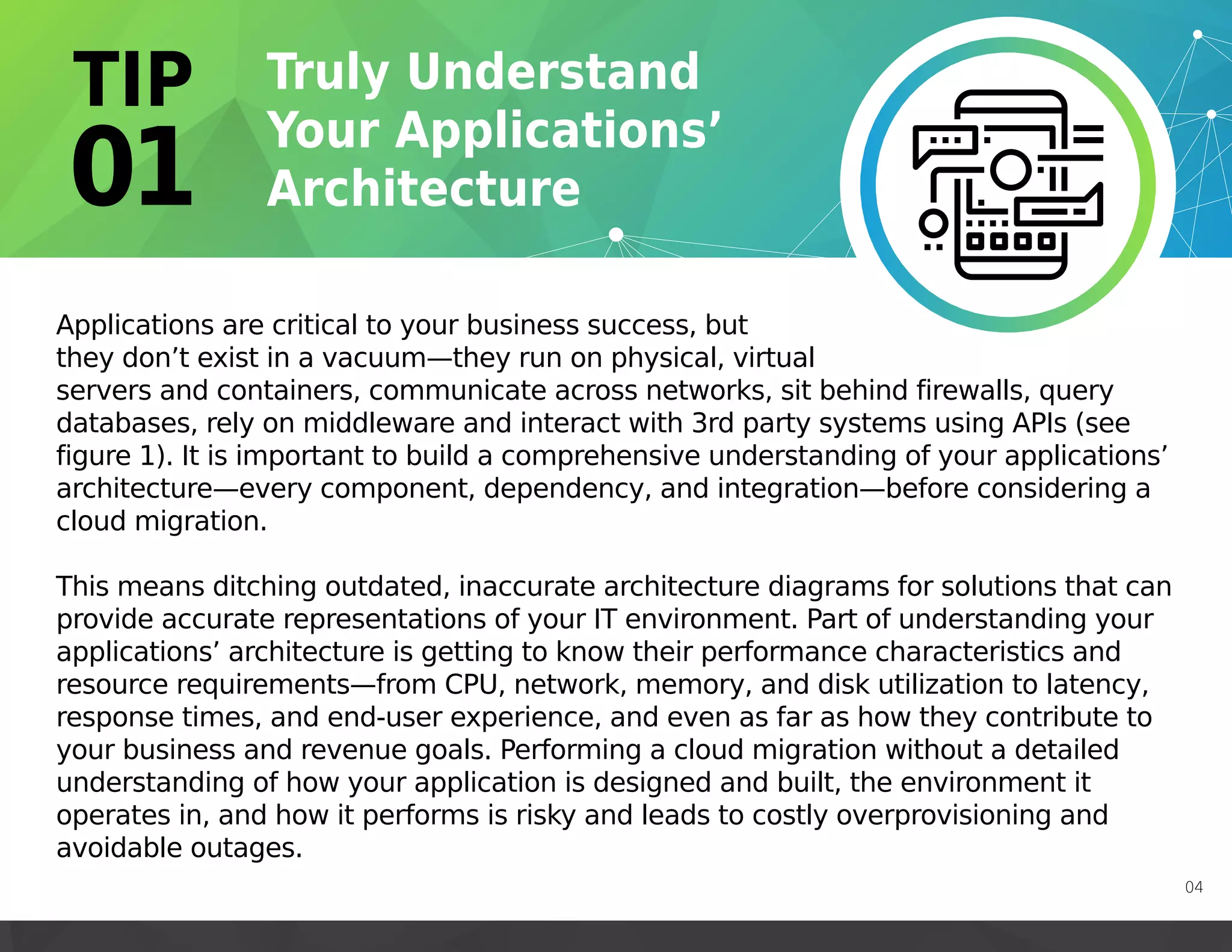 Applications are critical to your business success, but
they don’t exist in a vacuum—they run on physical, virtual
servers and containers, communicate across networks, sit behind firewalls, query
databases, rely on middleware and interact with 3rd party systems using APIs (see
figure 1). It is important to build a comprehensive understanding of your applications’
architecture—every component, dependency, and integration—before considering a
cloud migration.
This means ditching outdated, inaccurate architecture diagrams for solutions that can
provide accurate representations of your IT environment. Part of understanding your
applications’ architecture is getting to know their performance characteristics and
resource requirements—from CPU, network, memory, and disk utilization to latency,
response times, and end-user experience, and even as far as how they contribute to
your business and revenue goals. Performing a cloud migration without a detailed
understanding of how your application is designed and built, the environment it
operates in, and how it performs is risky and leads to costly overprovisioning and
avoidable outages.
04
 