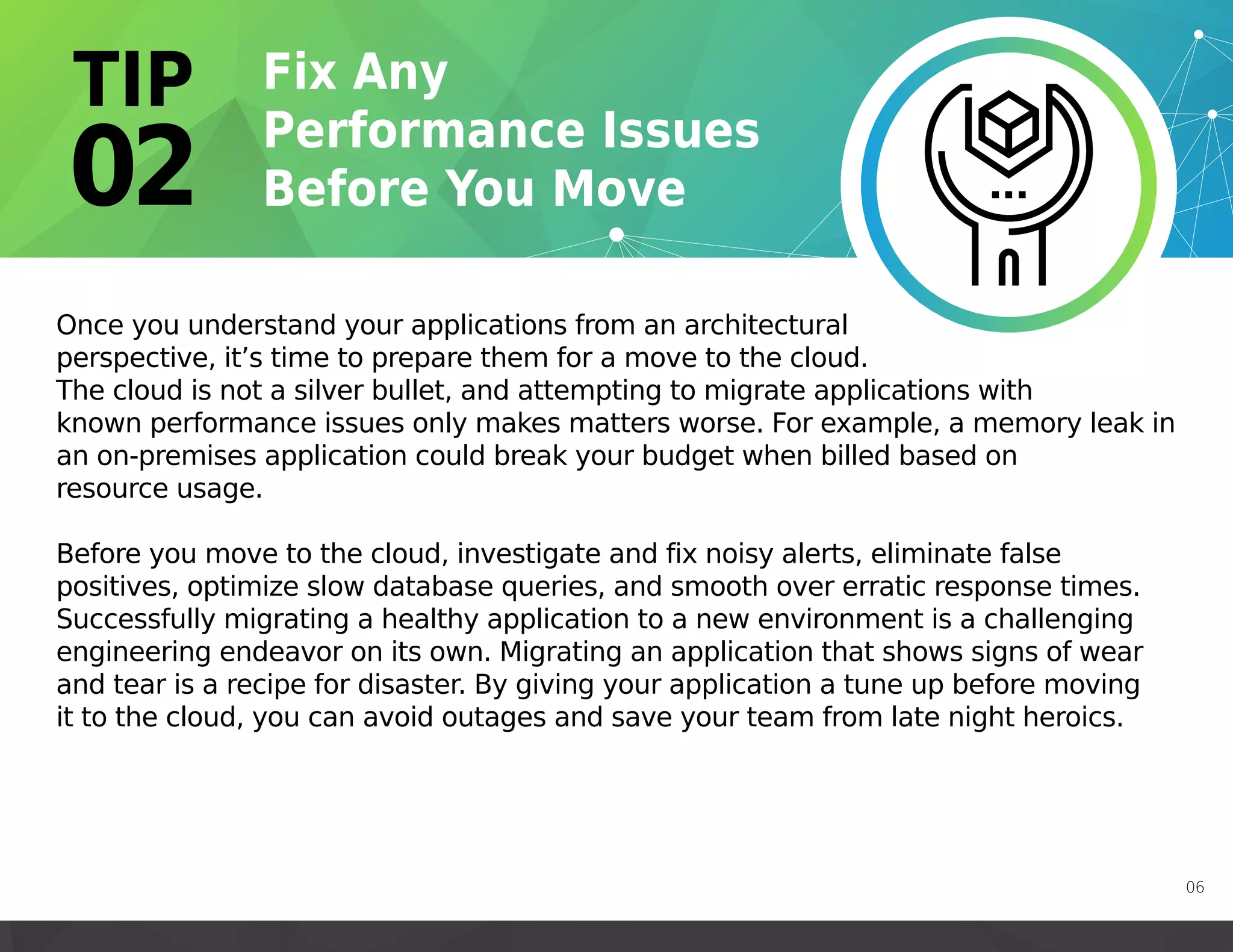 Once you understand your applications from an architectural
perspective, it’s time to prepare them for a move to the cloud.
The cloud is not a silver bullet, and attempting to migrate applications with
known performance issues only makes matters worse. For example, a memory leak in
an on-premises application could break your budget when billed based on
resource usage.
Before you move to the cloud, investigate and fix noisy alerts, eliminate false
positives, optimize slow database queries, and smooth over erratic response times.
Successfully migrating a healthy application to a new environment is a challenging
engineering endeavor on its own. Migrating an application that shows signs of wear
and tear is a recipe for disaster. By giving your application a tune up before moving
it to the cloud, you can avoid outages and save your team from late night heroics.
06
 