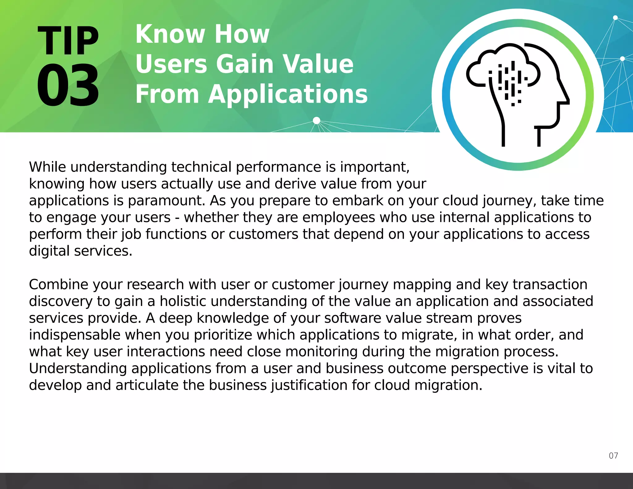 07
While understanding technical performance is important,
knowing how users actually use and derive value from your
applications is paramount. As you prepare to embark on your cloud journey, take time
to engage your users - whether they are employees who use internal applications to
perform their job functions or customers that depend on your applications to access
digital services.
Combine your research with user or customer journey mapping and key transaction
discovery to gain a holistic understanding of the value an application and associated
services provide. A deep knowledge of your software value stream proves
indispensable when you prioritize which applications to migrate, in what order, and
what key user interactions need close monitoring during the migration process.
Understanding applications from a user and business outcome perspective is vital to
develop and articulate the business justification for cloud migration.
 