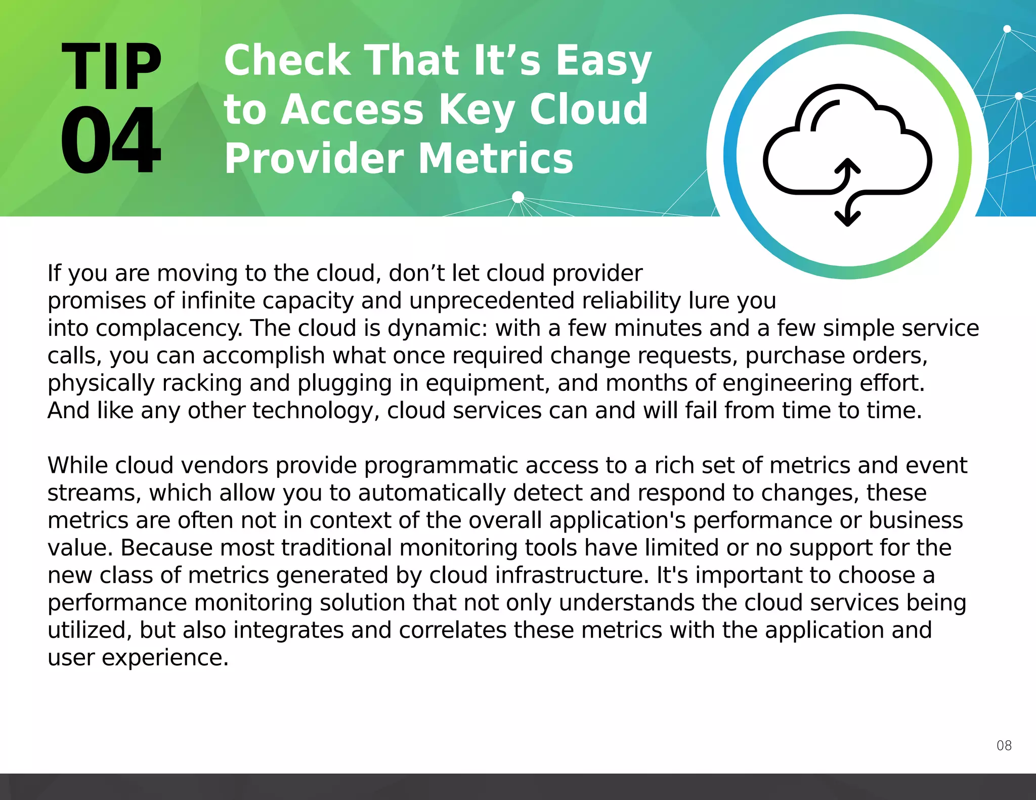 If you are moving to the cloud, don’t let cloud provider
promises of infinite capacity and unprecedented reliability lure you
into complacency. The cloud is dynamic: with a few minutes and a few simple service
calls, you can accomplish what once required change requests, purchase orders,
physically racking and plugging in equipment, and months of engineering effort.
And like any other technology, cloud services can and will fail from time to time.
While cloud vendors provide programmatic access to a rich set of metrics and event
streams, which allow you to automatically detect and respond to changes, these
metrics are often not in context of the overall application's performance or business
value. Because most traditional monitoring tools have limited or no support for the
new class of metrics generated by cloud infrastructure. It's important to choose a
performance monitoring solution that not only understands the cloud services being
utilized, but also integrates and correlates these metrics with the application and
user experience.
08
 