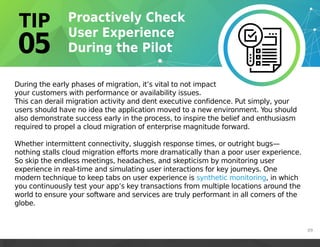 During the early phases of migration, it’s vital to not impact
your customers with performance or availability issues.
This can derail migration activity and dent executive confidence. Put simply, your
users should have no idea the application moved to a new environment. You should
also demonstrate success early in the process, to inspire the belief and enthusiasm
required to propel a cloud migration of enterprise magnitude forward.
Whether intermittent connectivity, sluggish response times, or outright bugs—
nothing stalls cloud migration efforts more dramatically than a poor user experience.
So skip the endless meetings, headaches, and skepticism by monitoring user
experience in real-time and simulating user interactions for key journeys. One
modern technique to keep tabs on user experience is synthetic monitoring, in which
you continuously test your app’s key transactions from multiple locations around the
world to ensure your software and services are truly performant in all corners of the
globe.
https://martinfowler.com/bliki/SyntheticMonitoring.html
https://martinfowler.com/bliki/SyntheticMonitoring.html
https://martinfowler.com/bliki/SyntheticMonitoring.html
09
 