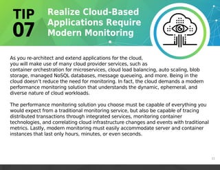 As you re-architect and extend applications for the cloud,
you will make use of many cloud provider services, such as
container orchestration for microservices, cloud load balancing, auto scaling, blob
storage, managed NoSQL databases, message queueing, and more. Being in the
cloud doesn’t reduce the need for monitoring. In fact, the cloud demands a modern
performance monitoring solution that understands the dynamic, ephemeral, and
diverse nature of cloud workloads.
The performance monitoring solution you choose must be capable of everything you
would expect from a traditional monitoring service, but also be capable of tracing
distributed transactions through integrated services, monitoring container
technologies, and correlating cloud infrastructure changes and events with traditional
metrics. Lastly, modern monitoring must easily accommodate server and container
instances that last only hours, minutes, or even seconds.
11
 