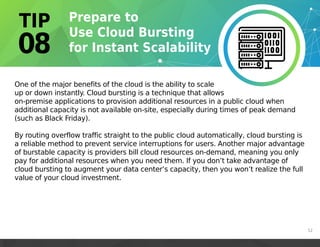 One of the major benefits of the cloud is the ability to scale
up or down instantly. Cloud bursting is a technique that allows
on-premise applications to provision additional resources in a public cloud when
additional capacity is not available on-site, especially during times of peak demand
(such as Black Friday).
By routing overflow traffic straight to the public cloud automatically, cloud bursting is
a reliable method to prevent service interruptions for users. Another major advantage
of burstable capacity is providers bill cloud resources on-demand, meaning you only
pay for additional resources when you need them. If you don’t take advantage of
cloud bursting to augment your data center’s capacity, then you won’t realize the full
value of your cloud investment.
12
 
