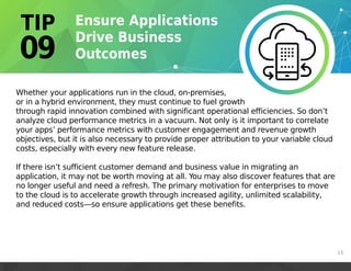 Whether your applications run in the cloud, on-premises,
or in a hybrid environment, they must continue to fuel growth
through rapid innovation combined with significant operational efficiencies. So don’t
analyze cloud performance metrics in a vacuum. Not only is it important to correlate
your apps’ performance metrics with customer engagement and revenue growth
objectives, but it is also necessary to provide proper attribution to your variable cloud
costs, especially with every new feature release.
If there isn’t sufficient customer demand and business value in migrating an
application, it may not be worth moving at all. You may also discover features that are
no longer useful and need a refresh. The primary motivation for enterprises to move
to the cloud is to accelerate growth through increased agility, unlimited scalability,
and reduced costs—so ensure applications get these benefits.
13
 