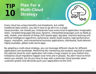 Every cloud has unique benefits and drawbacks, but unlike
traditional data centers, you don’t have to go all-in on a single
cloud provider, nor should you. Enterprises have every kind of application imaginable:
static, compiled languages like Java; dynamic, interpreted languages such as Node.js;
web, mobile, and internet of things (IoT)-based apps; big data, machine learning and
artificial intelligence algorithms; ephemeral, elastic build clusters; high-performance
legacy, monolithic, and transactional business applications; distributed, fault-tolerant,
highly-available, global scale social apps.
By adopting a multi-cloud strategy, you can leverage different clouds for different
applications and workloads. Performing the monitoring and analysis required to select
the optimal cloud for each application will make a huge impact on your bottom line.
Enterprise cloud migrations happen over time and in phases. You don’t have to finish
where you started, nor do you have to stay with a particular cloud provider when
customer growth and demands push your applications to the limit.
14
 