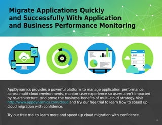 AppDynamics provides a powerful platform to manage application performance
across multi-cloud environments, monitor user experience so users aren’t impacted
by re-architecture, and prove the business benefits of multi-cloud strategy. Visit
http://www.appdynamics.com/cloud and try our free trial to learn how to speed up
cloud migration with confidence.
Try our free trial to learn more and speed up cloud migration with confidence.
16
http://www.appdynamics.com/cloud
 