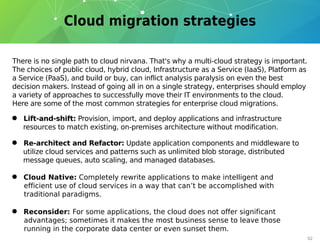 There is no single path to cloud nirvana. That's why a multi-cloud strategy is important.
The choices of public cloud, hybrid cloud, Infrastructure as a Service (IaaS), Platform as
a Service (PaaS), and build or buy, can inflict analysis paralysis on even the best
decision makers. Instead of going all in on a single strategy, enterprises should employ
a variety of approaches to successfully move their IT environments to the cloud.
Here are some of the most common strategies for enterprise cloud migrations.
• Lift-and-shift: Provision, import, and deploy applications and infrastructure
resources to match existing, on-premises architecture without modification.
• Re-architect and Refactor: Update application components and middleware to
utilize cloud services and patterns such as unlimited blob storage, distributed
message queues, auto scaling, and managed databases.
• Reconsider: For some applications, the cloud does not offer significant
advantages; sometimes it makes the most business sense to leave those
running in the corporate data center or even sunset them.
• Cloud Native: Completely rewrite applications to make intelligent and
efficient use of cloud services in a way that can’t be accomplished with
traditional paradigms.
02
 