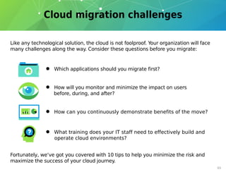 03
Like any technological solution, the cloud is not foolproof. Your organization will face
many challenges along the way. Consider these questions before you migrate:
Fortunately, we’ve got you covered with 10 tips to help you minimize the risk and
maximize the success of your cloud journey.
• Which applications should you migrate first?
• How will you monitor and minimize the impact on users
before, during, and after?
• What training does your IT staff need to effectively build and
operate cloud environments?
• How can you continuously demonstrate benefits of the move?
 