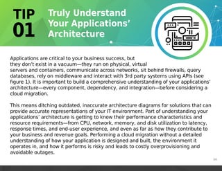 Applications are critical to your business success, but
they don’t exist in a vacuum—they run on physical, virtual
servers and containers, communicate across networks, sit behind firewalls, query
databases, rely on middleware and interact with 3rd party systems using APIs (see
figure 1). It is important to build a comprehensive understanding of your applications’
architecture—every component, dependency, and integration—before considering a
cloud migration.
This means ditching outdated, inaccurate architecture diagrams for solutions that can
provide accurate representations of your IT environment. Part of understanding your
applications’ architecture is getting to know their performance characteristics and
resource requirements—from CPU, network, memory, and disk utilization to latency,
response times, and end-user experience, and even as far as how they contribute to
your business and revenue goals. Performing a cloud migration without a detailed
understanding of how your application is designed and built, the environment it
operates in, and how it performs is risky and leads to costly overprovisioning and
avoidable outages.
04
 