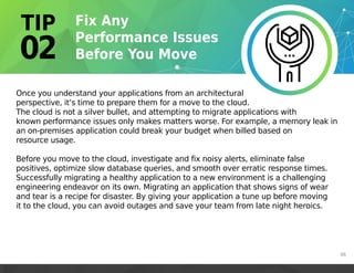 Once you understand your applications from an architectural
perspective, it’s time to prepare them for a move to the cloud.
The cloud is not a silver bullet, and attempting to migrate applications with
known performance issues only makes matters worse. For example, a memory leak in
an on-premises application could break your budget when billed based on
resource usage.
Before you move to the cloud, investigate and fix noisy alerts, eliminate false
positives, optimize slow database queries, and smooth over erratic response times.
Successfully migrating a healthy application to a new environment is a challenging
engineering endeavor on its own. Migrating an application that shows signs of wear
and tear is a recipe for disaster. By giving your application a tune up before moving
it to the cloud, you can avoid outages and save your team from late night heroics.
06
 