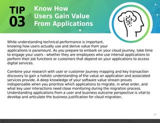 07
While understanding technical performance is important,
knowing how users actually use and derive value from your
applications is paramount. As you prepare to embark on your cloud journey, take time
to engage your users - whether they are employees who use internal applications to
perform their job functions or customers that depend on your applications to access
digital services.
Combine your research with user or customer journey mapping and key transaction
discovery to gain a holistic understanding of the value an application and associated
services provide. A deep knowledge of your software value stream proves
indispensable when you prioritize which applications to migrate, in what order, and
what key user interactions need close monitoring during the migration process.
Understanding applications from a user and business outcome perspective is vital to
develop and articulate the business justification for cloud migration.
 