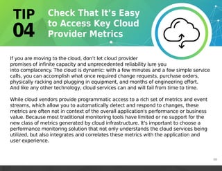 If you are moving to the cloud, don’t let cloud provider
promises of infinite capacity and unprecedented reliability lure you
into complacency. The cloud is dynamic: with a few minutes and a few simple service
calls, you can accomplish what once required change requests, purchase orders,
physically racking and plugging in equipment, and months of engineering effort.
And like any other technology, cloud services can and will fail from time to time.
While cloud vendors provide programmatic access to a rich set of metrics and event
streams, which allow you to automatically detect and respond to changes, these
metrics are often not in context of the overall application's performance or business
value. Because most traditional monitoring tools have limited or no support for the
new class of metrics generated by cloud infrastructure. It's important to choose a
performance monitoring solution that not only understands the cloud services being
utilized, but also integrates and correlates these metrics with the application and
user experience.
08
 
