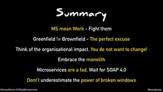 #VoxxedVienna #10TipsMicroservices @koenighotze
Summary
MS mean Work - Fight them
Greenfield != Brownfield - The perfect excuse
Think of the organisational impact. You do not want to change!
Embrace the monolith
Microservices are a fad. Wait for SOAP 4.0
Dont’t underestimate the power of broken windows
 