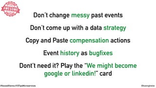 #VoxxedVienna #10TipsMicroservices @koenighotze
Don’t change messy past events
Don’t come up with a data strategy
Copy and Paste compensation actions
Event history as bugfixes
Dont’t need it? Play the “We might become
google or linkedin!” card
 