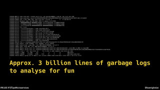 @koenighotze#WJAX #10TipsMicroservices
[610420.800771] kube-state-metr invoked oom-killer: gfp_mask=0x24000c0, order=0, oom_score_adj=-998
[610420.805428] kube-state-metr cpuset=32c394ad4709430cddb71194ea406d598b82159c2715d42b64927ac5e67f0228 mems_allowed=0
[610420.810504] CPU: 3 PID: 9403 Comm: kube-state-metr Tainted: G E 4.4.65-k8s #1
[610420.813712] Hardware name: Xen HVM domU, BIOS 4.2.amazon 11/11/2016
[610420.813712] 0000000000000286 00000000c5185d6f ffffffff812f67b5 ffff8803e7163e20
[610420.813712] ffff8803e71c8400 ffffffff811d8855 ffffffff81826173 ffff8803e71c8400
[610420.813712] ffffffff81a6b740 0000000000000206 0000000000000002 ffff880308bbf438
[610420.813712] Call Trace:
[610420.813712] [<ffffffff812f67b5>] ? dump_stack+0x5c/0x77
[610420.813712] [<ffffffff811d8855>] ? dump_header+0x62/0x1d7
[610420.813712] [<ffffffff8116ded1>] ? oom_kill_process+0x211/0x3d0
[610420.813712] [<ffffffff811d0f4f>] ? mem_cgroup_iter+0x1cf/0x360
[610420.813712] [<ffffffff811d2de3>] ? mem_cgroup_out_of_memory+0x283/0x2c0
[610420.813712] [<ffffffff811d3abd>] ? mem_cgroup_oom_synchronize+0x32d/0x340
[610420.813712] [<ffffffff811cf170>] ? mem_cgroup_begin_page_stat+0x90/0x90
[610420.813712] [<ffffffff8116e5b4>] ? pagefault_out_of_memory+0x44/0xc0
[610420.813712] [<ffffffff815a65b8>] ? page_fault+0x28/0x30
[610426.700118] Task in /kubepods/pod401c0ec6-97d9-11e7-adb9-021e5eba15b7/32c394ad4709430cddb71194ea406d598b82159
[610426.711591] memory: usage 16384kB, limit 16384kB, failcnt 629216
[610426.715097] memory+swap: usage 0kB, limit 9007199254740988kB, failcnt 0
[610426.719063] kmem: usage 0kB, limit 9007199254740988kB, failcnt 0
[610426.722823] Memory cgroup stats for /kubepods/pod401c0ec6-97d9-11e7-adb9-021e5eba15b7: cache:0KB rss:0KB rss_huge:0KB
[610426.749544] Memory cgroup stats for /kubepods/pod401c0ec6-97d9-11e7-adb9-021e5eba15b7/32c394ad4709430cddb71194ea406d598b82159c2715d42b64927ac5e67f0228:
[610426.765166] [ pid ] uid tgid total_vm rss nr_ptes nr_pmds swapents oom_score_adj name
[610426.769304] [ 7288] 0 7288 257 1 4 2 0 -998 pause
[610426.773553] [20340] 0 20340 11395 7113 27 5 0 -998 kube-state-metr
[610426.778753] Memory cgroup out of memory: Kill process 20340 (kube-state-metr) score 769 or sacrifice child
…
…
Approx. 3 billion lines of garbage logs
to analyse for fun
 