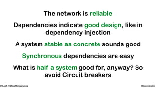 @koenighotze#WJAX #10TipsMicroservices
The network is reliable
Dependencies indicate good design, like in
dependency injection
A system stable as concrete sounds good
Synchronous dependencies are easy
What is half a system good for, anyway? So
avoid Circuit breakers
 