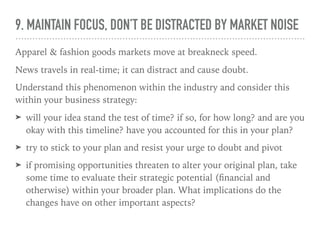 9. MAINTAIN FOCUS, DON’T BE DISTRACTED BY MARKET NOISE
Apparel & fashion goods markets move at breakneck speed.
News travels in real-time; it can distract and cause doubt.
Understand this phenomenon within the industry and consider this
within your business strategy:
➤ will your idea stand the test of time? if so, for how long? and are you
okay with this timeline? have you accounted for this in your plan?
➤ try to stick to your plan and resist your urge to doubt and pivot
➤ if promising opportunities threaten to alter your original plan, take
some time to evaluate their strategic potential (ﬁnancial and
otherwise) within your broader plan. What implications do the
changes have on other important aspects?
 