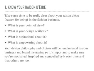 1. KNOW YOUR RAISON D’ÊTRE
Take some time to be really clear about your raison d’être
(reason for being) in the fashion business.
➤ What is your point of view?
➤ What is your design aesthetic?
➤ What is aspirational about it?
➤ What is empowering about it?
Your design philosophy and choices will be fundamental to your
business and brand messaging so it’s important to make sure
you’re motivated, inspired and compelled by it over time and
that others are too.
 