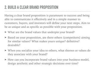 2. BUILD A CLEAR BRAND PROPOSITION
Having a clear brand proposition is paramount to success and being
able to communicate it eﬀectively and in a simple manner to
customers, buyers, and investors will deﬁne your next steps. Aim to
be as unique and as speciﬁc as possible with your proposition.
➤ What are the brand values that underpin your brand?
➤ Based on your proposition, are there others (competitors) aiming
for similar values? What makes yours unique? deﬁnitive?
desirable?
➤ When you socialize your idea to others, what themes or values do
they associate with your brand?
➤ How can you incorporate brand values into your business model,
design aesthetic and other strategic decisions over time?
 