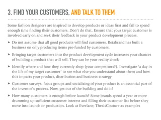 3. FIND YOUR CUSTOMERS, AND TALK TO THEM
Some fashion designers are inspired to develop products or ideas ﬁrst and fail to spend
enough time ﬁnding their customers. Don’t do that. Ensure that your target customer is
involved early on and seek their feedback in your product development process.
➤ Do not assume that all good products will ﬁnd customers. Betabrand has built a
business on only producing items pre-funded by customers.
➤ Bringing target customers into the product development cycle increases your chances
of building a product that will sell. They can be your reality check
➤ Identify where and how they currently shop (your competitors?). Investigate ‘a day in
the life of my target customer’ to see what else you understand about them and how
this impacts your product, distribution and business strategy
➤ Customer surveys, focus groups and socializing of your product is an essential part of
the inventor’s process. Now, get out of the building and do it!
➤ How many customers is enough before launch? Some brands spend a year or more
drumming up suﬃcient customer interest and ﬁlling their customer list before they
move into launch or production. Look at Everlane; ThesisCouture as examples
 