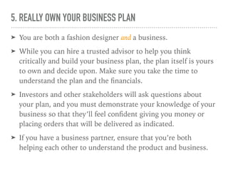 5. REALLY OWN YOUR BUSINESS PLAN
➤ You are both a fashion designer and a business.
➤ While you can hire a trusted advisor to help you think
critically and build your business plan, the plan itself is yours
to own and decide upon. Make sure you take the time to
understand the plan and the ﬁnancials.
➤ Investors and other stakeholders will ask questions about
your plan, and you must demonstrate your knowledge of your
business so that they’ll feel conﬁdent giving you money or
placing orders that will be delivered as indicated.
➤ If you have a business partner, ensure that you’re both
helping each other to understand the product and business.
 
