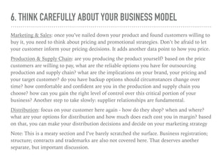 6. THINK CAREFULLY ABOUT YOUR BUSINESS MODEL
Marketing & Sales: once you’ve nailed down your product and found customers willing to
buy it, you need to think about pricing and promotional strategies. Don’t be afraid to let
your customer inform your pricing decisions. It adds another data point to how you price.
Production & Supply Chain: are you producing the product yourself? based on the price
customers are willing to pay, what are the reliable options you have for outsourcing
production and supply chain? what are the implications on your brand, your pricing and
your target customer? do you have backup options should circumstances change over
time? how comfortable and conﬁdent are you in the production and supply chain you
choose? how can you gain the right level of control over this critical portion of your
business? Another step to take slowly: supplier relationships are fundamental.
Distribution: focus on your customer here again - how do they shop? when and where?
what are your options for distribution and how much does each cost you in margin? based
on that, you can make your distribution decisions and decide on your marketing strategy
Note: This is a meaty section and I’ve barely scratched the surface. Business registration;
structure; contracts and trademarks are also not covered here. That deserves another
separate, but important discussion.
 