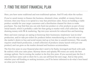 7. FIND THE RIGHT FINANCIAL PLAN
Here, you have some traditional and non-traditional options. And I’ll only skim the surface:
If you’ve saved money to ﬁnance the business, obtained a loan, windfall, or money from an
investor, then your focus is to spend in a way that prioritizes sales. Focus on building a viable
product suitable for your target customers and a distribution channel for them to make
purchases. You may ﬁnd that you can only fund one product or a few products as part of your
initial launch, which is probably a safer bet than going to market with a full collection. Avoid
draining money with PR & marketing. Tap into your network for reduced fees and bartering.
More and more startups are opting to bootstrap their businesses; implement ‘just-in-time’
production, and/or take pre-orders for products before manufacturing as a low-risk way to test
the market’s desire to buy and avoid money tied up or lost due to unsold inventory. This usually
requires small-batch production, a small collection of products (many launch with just one
product) and can grow as the market demand and business accommodates.
The ﬁrst few years in your ﬁnancial plan don’t need to be ﬂashy, leveraged and ﬂush with cash.
Be realistic with your sales plans. Runway shows and splashy PR events are rarely the best
strategy upfront. You’re testing the market in the ﬁrst few years. If you succeed past the ﬁrst 5
years and have some cash to show for it, you can self-fund the next stage. And at that point,
whether your self-funding or seeking investors, you’ll be better informed to do what’s best based
on what you’ve learned.
 