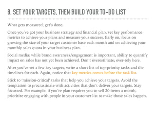 8. SET YOUR TARGETS, THEN BUILD YOUR TO-DO LIST
What gets measured, get’s done.
Once you’ve got your business strategy and ﬁnancial plan, set key performance
metrics to achieve your plans and measure your success. Early on, focus on
growing the size of your target customer base each month and on achieving your
monthly sales quota in your business plan.
Social media: while brand awareness/engagement is important, ability to quantify
impact on sales has not yet been achieved. Don’t overestimate; over-rely here.
After you’ve set a few key targets, write a short list of top-priority tasks and the
timelines for each. Again, notice that key metrics comes before the task list.
Stick to ‘mission-critical’ tasks that help you achieve your targets. Avoid the
temptation to procrastinate with activities that don’t deliver your targets. Stay
focussed. For example, if you’re plan requires you to sell 20 items a month,
prioritize engaging with people in your customer list to make those sales happen.
 