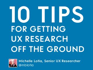 10 TIPS
Michelle Lotia, Senior UX Researcher
@mblotia
FOR GETTING 
UX RESEARCH
OFF THE GROUND
 