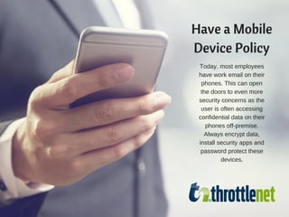Have a Mobile
Device Policy
Today, most employees
have work email on their
phones. This can open
the doors to even more
security concerns as the
user is often accessing
confidential data on their
phones off-premise.
Always encrypt data,
install security apps and
password protect these
devices.
 