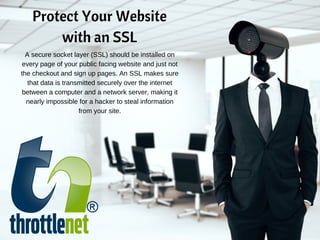 Protect Your Website
with an SSL
A secure socket layer (SSL) should be installed on
every page of your public facing website and just not
the checkout and sign up pages. An SSL makes sure
that data is transmitted securely over the internet
between a computer and a network server, making it
nearly impossible for a hacker to steal information
from your site.
 
